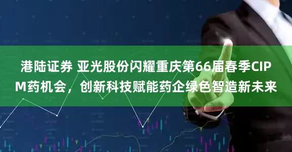 港陆证券 亚光股份闪耀重庆第66届春季CIPM药机会，创新科技赋能药企绿色智造新未来