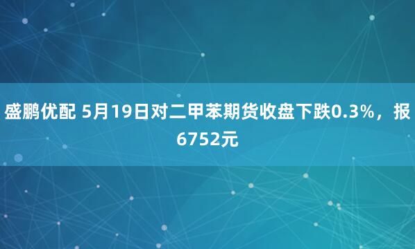盛鹏优配 5月19日对二甲苯期货收盘下跌0.3%，报6752元