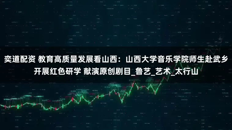 奕道配资 教育高质量发展看山西：山西大学音乐学院师生赴武乡开展红色研学 献演原创剧目_鲁艺_艺术_太行山