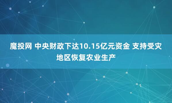 魔投网 中央财政下达10.15亿元资金 支持受灾地区恢复农业生产