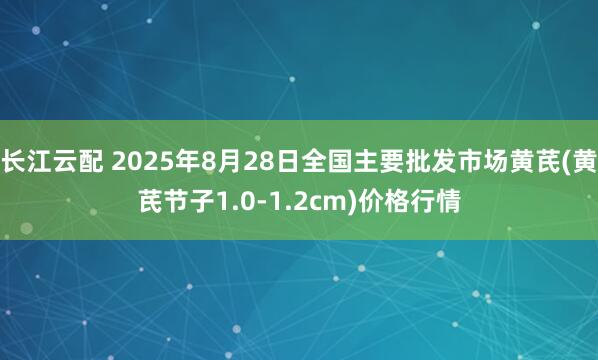 长江云配 2025年8月28日全国主要批发市场黄芪(黄芪节子1.0-1.2cm)价格行情