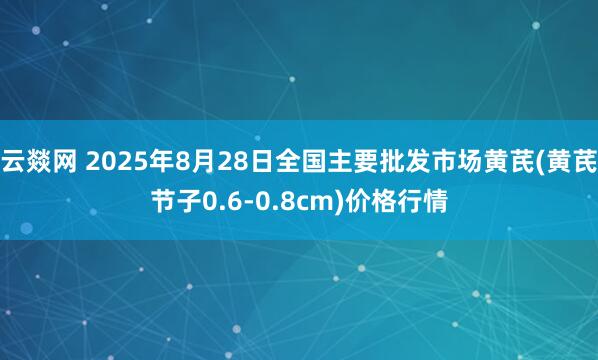云燚网 2025年8月28日全国主要批发市场黄芪(黄芪节子0.6-0.8cm)价格行情
