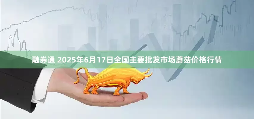 融券通 2025年6月17日全国主要批发市场蘑菇价格行情