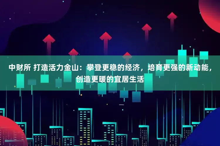 中财所 打造活力金山：攀登更稳的经济，培育更强的新动能，创造更暖的宜居生活