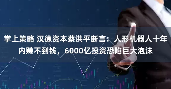 掌上策略 汉德资本蔡洪平断言：人形机器人十年内赚不到钱，6000亿投资恐陷巨大泡沫
