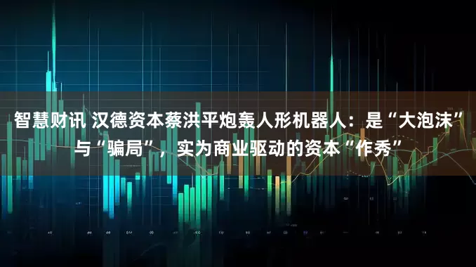 智慧财讯 汉德资本蔡洪平炮轰人形机器人：是“大泡沫”与“骗局”，实为商业驱动的资本“作秀”