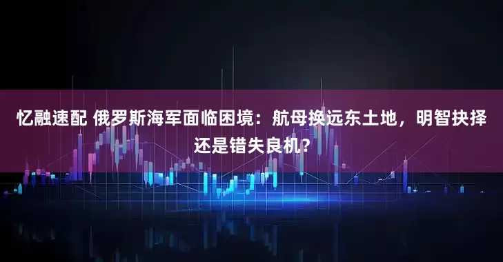 忆融速配 俄罗斯海军面临困境：航母换远东土地，明智抉择还是错失良机？