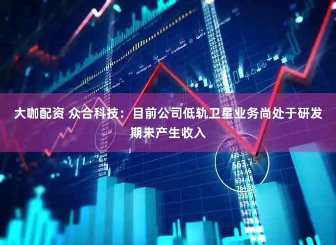 大咖配资 众合科技：目前公司低轨卫星业务尚处于研发期未产生收入