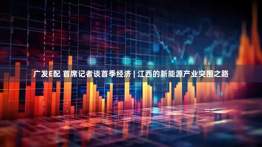 广发E配 首席记者谈首季经济 | 江西的新能源产业突围之路